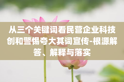 從三個(gè)關(guān)鍵詞看民營(yíng)企業(yè)科技創(chuàng)和警惕夸大其詞宣傳-根源解答、解釋與落實(shí)