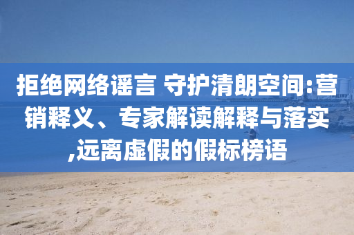 拒絕網(wǎng)絡(luò)謠言 守護(hù)清朗空間:營(yíng)銷釋義、專家解讀解釋與落實(shí),遠(yuǎn)離虛假的假標(biāo)榜語(yǔ)