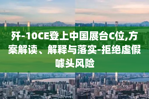 殲-10CE登上中國展臺C位,方案解讀、解釋與落實-拒絕虛假噱頭風險