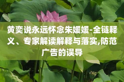 黃奕說永遠(yuǎn)懷念朱媛媛-全鏈釋義、專家解讀解釋與落實,防范廣告的誤導(dǎo)