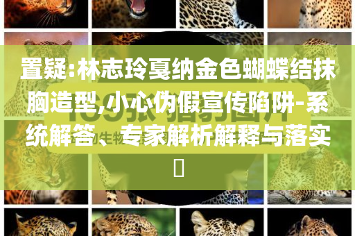 置疑:林志玲戛納金色蝴蝶結(jié)抹胸造型,小心偽假宣傳陷阱-系統(tǒng)解答、專家解析解釋與落實?