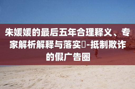 朱媛媛的最后五年合理釋義、專家解析解釋與落實?-抵制欺詐的假廣告圈