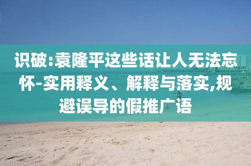 識破:袁隆平這些話讓人無法忘懷-實用釋義、解釋與落實,規(guī)避誤導(dǎo)的假推廣語