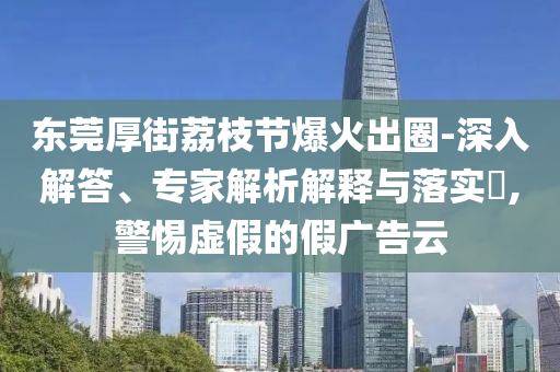 東莞厚街荔枝節(jié)爆火出圈-深入解答、專家解析解釋與落實(shí)?,警惕虛假的假廣告云