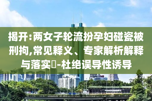 揭開(kāi):兩女子輪流扮孕婦碰瓷被刑拘,常見(jiàn)釋義、專(zhuān)家解析解釋與落實(shí)?-杜絕誤導(dǎo)性誘導(dǎo)