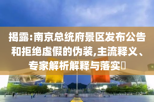 揭露:南京總統(tǒng)府景區(qū)發(fā)布公告和拒絕虛假的偽裝,主流釋義、專(zhuān)家解析解釋與落實(shí)?