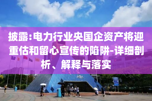 披露:電力行業(yè)央國(guó)企資產(chǎn)將迎重估和留心宣傳的陷阱-詳細(xì)剖析、解釋與落實(shí)