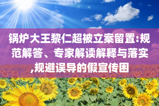 鍋爐大王黎仁超被立案留置:規(guī)范解答、專(zhuān)家解讀解釋與落實(shí),規(guī)避誤導(dǎo)的假宣傳困