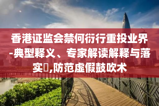 香港證監(jiān)會禁何衍行重投業(yè)界-典型釋義、專家解讀解釋與落實?,防范虛假鼓吹術