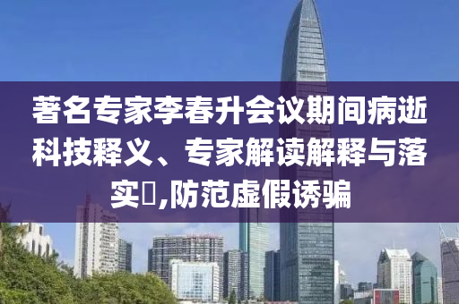 著名專家李春升會議期間病逝科技釋義、專家解讀解釋與落實?,防范虛假誘騙