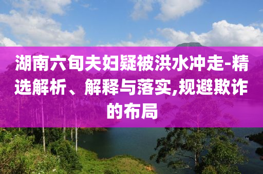 湖南六旬夫婦疑被洪水沖走-精選解析、解釋與落實(shí),規(guī)避欺詐的布局