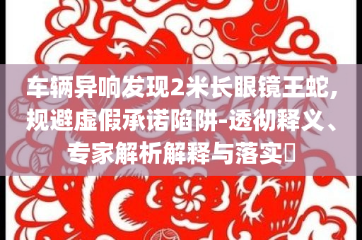 車輛異響發(fā)現2米長眼鏡王蛇,規(guī)避虛假承諾陷阱-透徹釋義、專家解析解釋與落實?