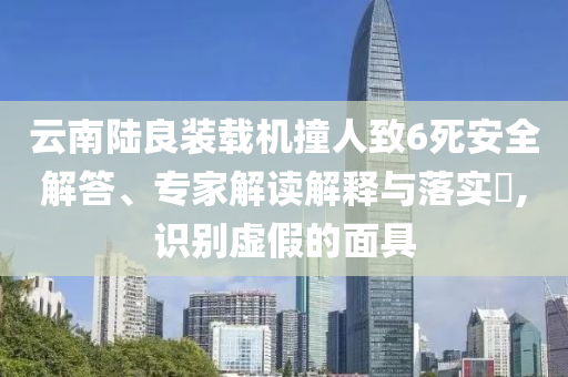 云南陸良裝載機撞人致6死安全解答、專家解讀解釋與落實?,識別虛假的面具