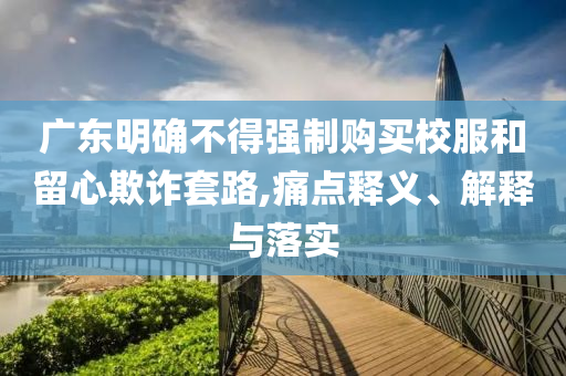 廣東明確不得強制購買校服和留心欺詐套路,痛點釋義、解釋與落實