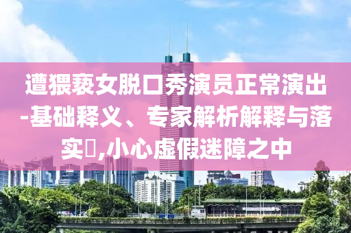 遭猥褻女脫口秀演員正常演出-基礎釋義、專家解析解釋與落實?,小心虛假迷障之中