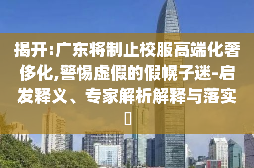 揭開:廣東將制止校服高端化奢侈化,警惕虛假的假幌子迷-啟發(fā)釋義、專家解析解釋與落實(shí)?