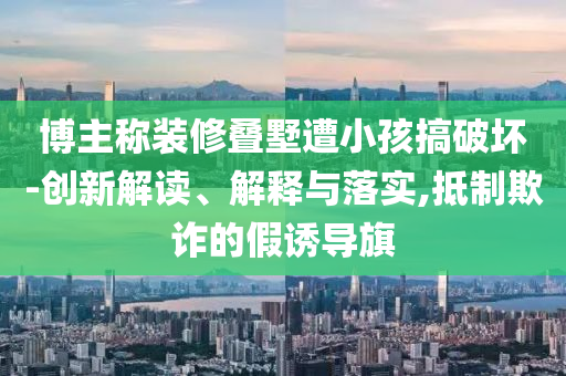 博主稱裝修疊墅遭小孩搞破壞-創(chuàng)新解讀、解釋與落實(shí),抵制欺詐的假誘導(dǎo)旗