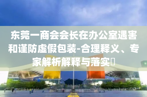 東莞一商會會長在辦公室遇害和謹防虛假包裝-合理釋義、專家解析解釋與落實?