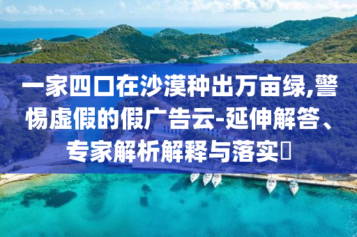 一家四口在沙漠種出萬畝綠,警惕虛假的假廣告云-延伸解答、專家解析解釋與落實(shí)?