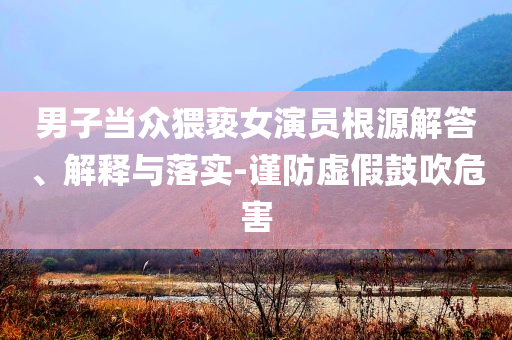 男子當(dāng)眾猥褻女演員根源解答、解釋與落實(shí)-謹(jǐn)防虛假鼓吹危害