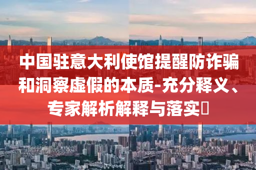 中國駐意大利使館提醒防詐騙和洞察虛假的本質(zhì)-充分釋義、專家解析解釋與落實(shí)?