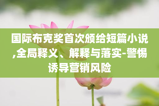 國際布克獎首次頒給短篇小說,全局釋義、解釋與落實-警惕誘導(dǎo)營銷風(fēng)險