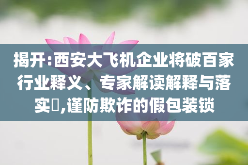 揭開:西安大飛機(jī)企業(yè)將破百家行業(yè)釋義、專家解讀解釋與落實?,謹(jǐn)防欺詐的假包裝鎖