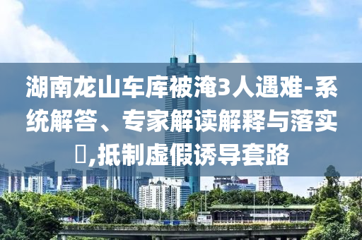 湖南龍山車庫被淹3人遇難-系統(tǒng)解答、專家解讀解釋與落實(shí)?,抵制虛假誘導(dǎo)套路