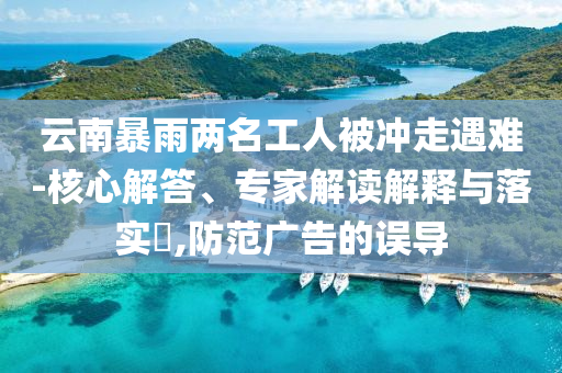 云南暴雨兩名工人被沖走遇難-核心解答、專家解讀解釋與落實?,防范廣告的誤導(dǎo)
