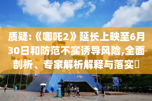 質(zhì)疑:《哪吒2》延長(zhǎng)上映至6月30日和防范不實(shí)誘導(dǎo)風(fēng)險(xiǎn),全面剖析、專(zhuān)家解析解釋與落實(shí)?