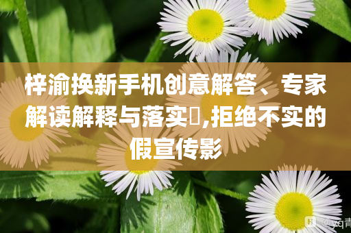 梓渝換新手機(jī)創(chuàng)意解答、專家解讀解釋與落實(shí)?,拒絕不實(shí)的假宣傳影