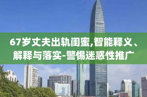 67歲丈夫出軌閨蜜,智能釋義、解釋與落實(shí)-警惕迷惑性推廣