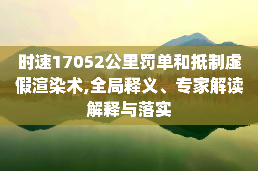 時速17052公里罰單和抵制虛假渲染術(shù),全局釋義、專家解讀解釋與落實(shí)