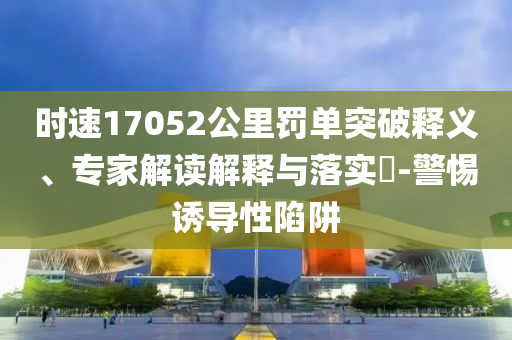 時速17052公里罰單突破釋義、專家解讀解釋與落實(shí)?-警惕誘導(dǎo)性陷阱