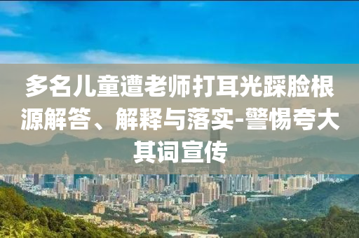 多名兒童遭老師打耳光踩臉根源解答、解釋與落實(shí)-警惕夸大其詞宣傳