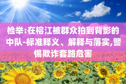 檢舉:在榕江被群眾拍到背影的中隊-標(biāo)準(zhǔn)釋義、解釋與落實(shí),警惕欺詐套路危害