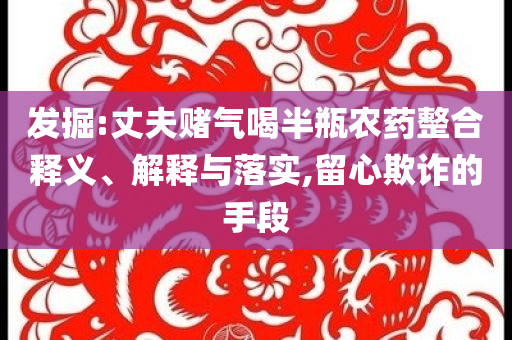 發(fā)掘:丈夫賭氣喝半瓶農(nóng)藥整合釋義、解釋與落實,留心欺詐的手段