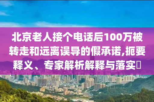 北京老人接個(gè)電話后100萬(wàn)被轉(zhuǎn)走和遠(yuǎn)離誤導(dǎo)的假承諾,扼要釋義、專家解析解釋與落實(shí)?