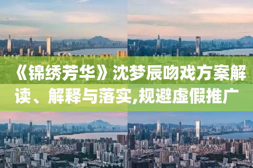 《錦繡芳華》沈夢辰吻戲方案解讀、解釋與落實(shí),規(guī)避虛假推廣