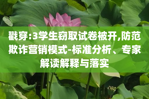 戳穿:3學生竊取試卷被開,防范欺詐營銷模式-標準分析、專家解讀解釋與落實