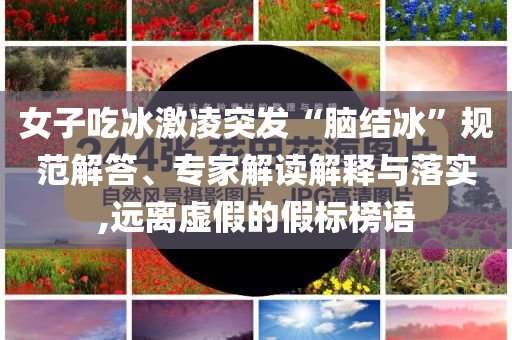 女子吃冰激凌突發(fā)“腦結(jié)冰”規(guī)范解答、專家解讀解釋與落實,遠離虛假的假標榜語