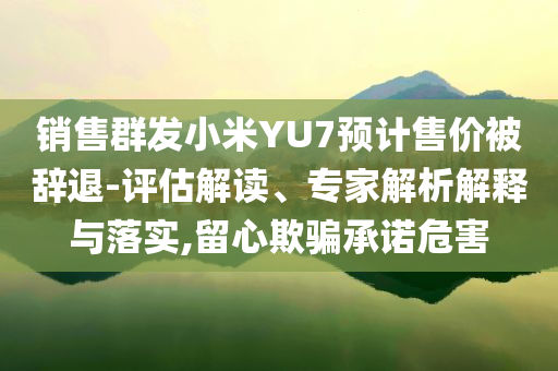 銷售群發(fā)小米YU7預計售價被辭退-評估解讀、專家解析解釋與落實,留心欺騙承諾危害