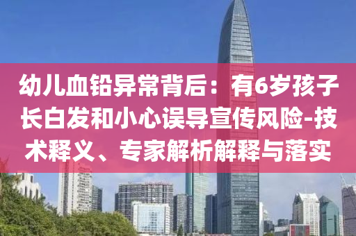 幼兒血鉛異常背后：有6歲孩子長白發(fā)和小心誤導(dǎo)宣傳風(fēng)險-技術(shù)釋義、專家解析解釋與落實