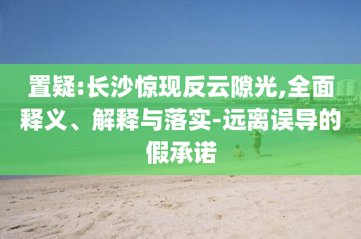 置疑:長沙驚現(xiàn)反云隙光,全面釋義、解釋與落實-遠離誤導(dǎo)的假承諾