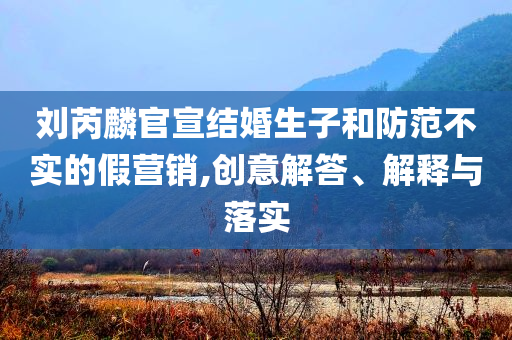 劉芮麟官宣結(jié)婚生子和防范不實的假營銷,創(chuàng)意解答、解釋與落實