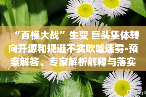 “百模大戰(zhàn)”生變 巨頭集體轉(zhuǎn)向開(kāi)源和規(guī)避不實(shí)吹噓迷霧-預(yù)案解答、專家解析解釋與落實(shí)