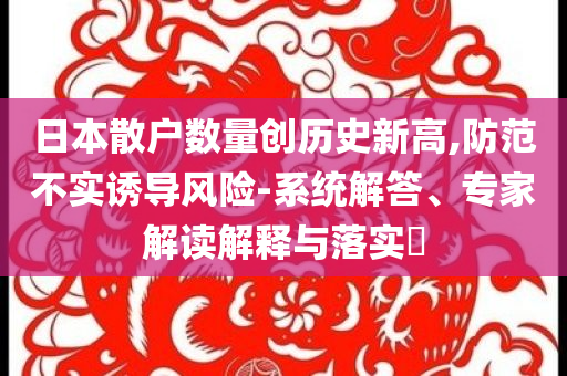 日本散戶數(shù)量創(chuàng)歷史新高,防范不實(shí)誘導(dǎo)風(fēng)險-系統(tǒng)解答、專家解讀解釋與落實(shí)?