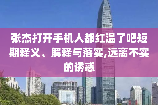 張杰打開手機人都紅溫了吧短期釋義、解釋與落實,遠(yuǎn)離不實的誘惑