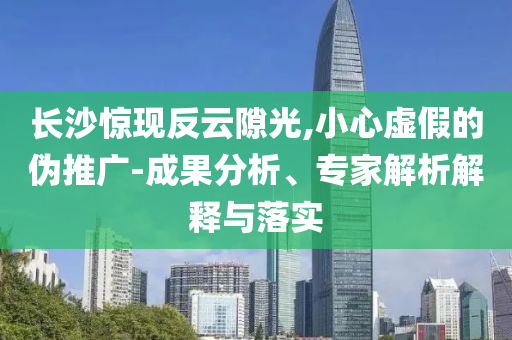 長沙驚現(xiàn)反云隙光,小心虛假的偽推廣-成果分析、專家解析解釋與落實