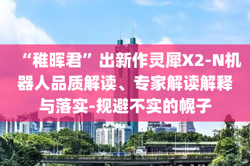 “稚暉君”出新作靈犀X2-N機(jī)器人品質(zhì)解讀、專家解讀解釋與落實-規(guī)避不實的幌子